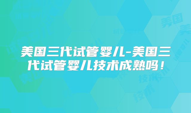 美国三代试管婴儿-美国三代试管婴儿技术成熟吗！