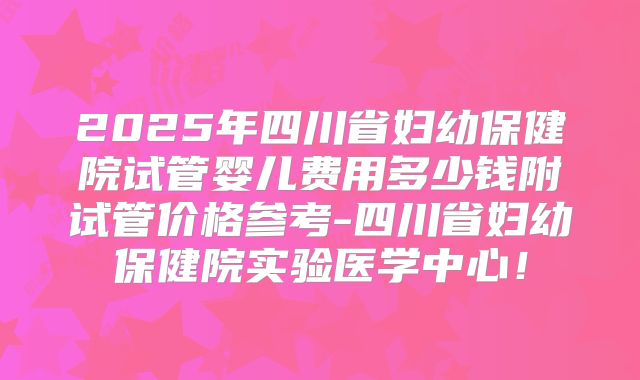 2025年四川省妇幼保健院试管婴儿费用多少钱附试管价格参考-四川省妇幼保健院实验医学中心!