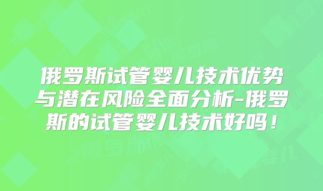 俄罗斯试管婴儿技术优势与潜在风险全面分析-俄罗斯的试管婴儿技术好吗！