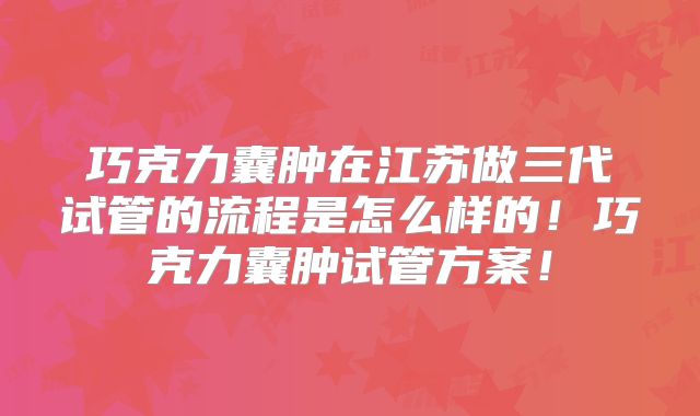 巧克力囊肿在江苏做三代试管的流程是怎么样的！巧克力囊肿试管方案！