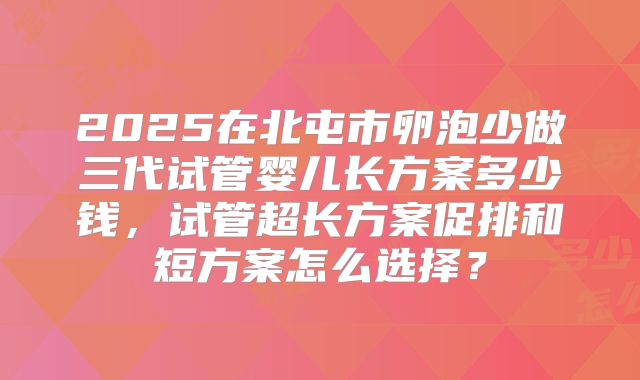 2025在北屯市卵泡少做三代试管婴儿长方案多少钱，试管超长方案促排和短方案怎么选择？