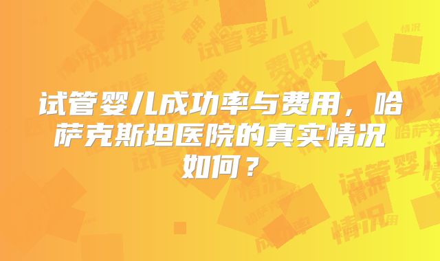 试管婴儿成功率与费用，哈萨克斯坦医院的真实情况如何？