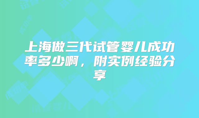 上海做三代试管婴儿成功率多少啊，附实例经验分享