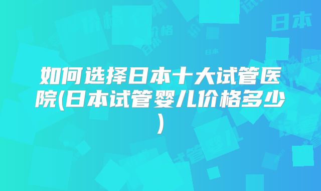 如何选择日本十大试管医院(日本试管婴儿价格多少)