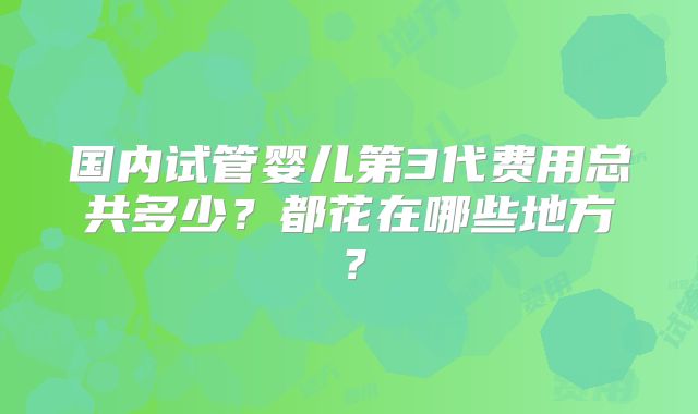 国内试管婴儿第3代费用总共多少?都花在哪些地方?