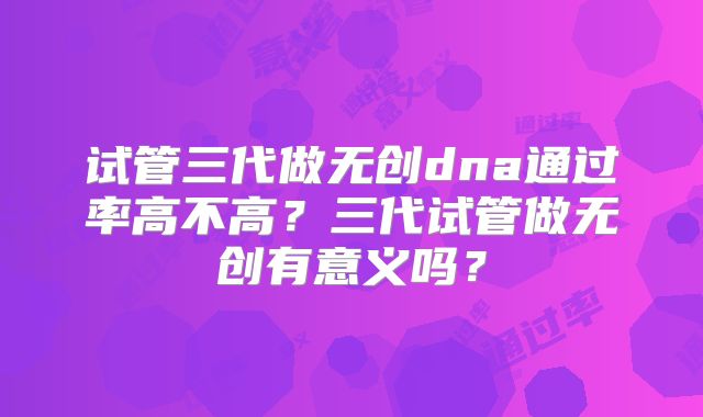 试管三代做无创dna通过率高不高？三代试管做无创有意义吗？