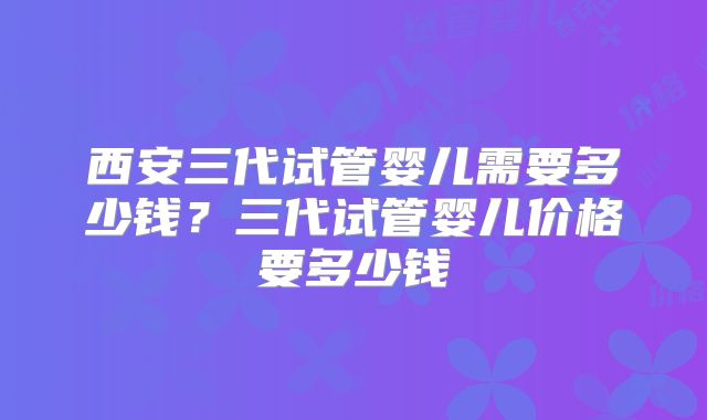 西安三代试管婴儿需要多少钱？三代试管婴儿价格要多少钱