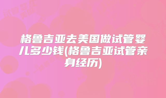 格鲁吉亚去美国做试管婴儿多少钱(格鲁吉亚试管亲身经历)