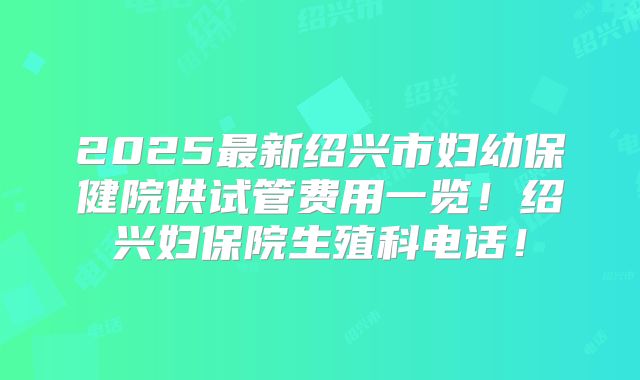 2025最新绍兴市妇幼保健院供试管费用一览！绍兴妇保院生殖科电话！