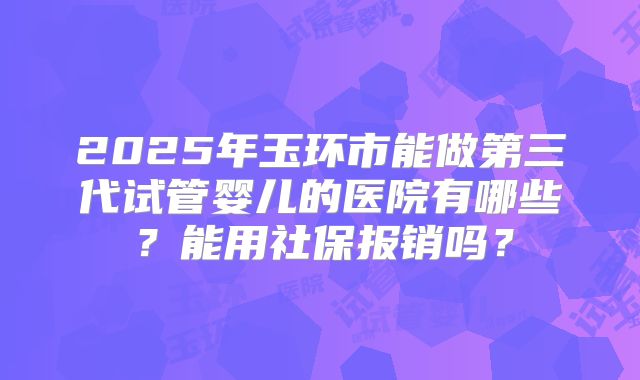 2025年玉环市能做第三代试管婴儿的医院有哪些？能用社保报销吗？