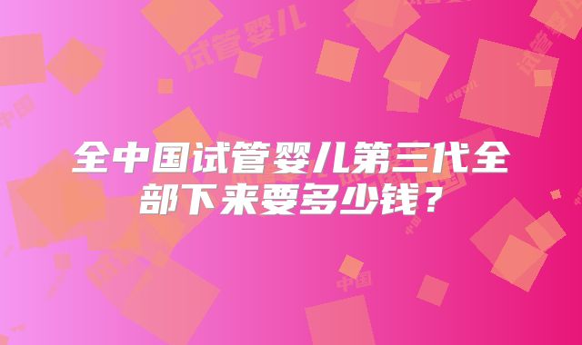 全中国试管婴儿第三代全部下来要多少钱？