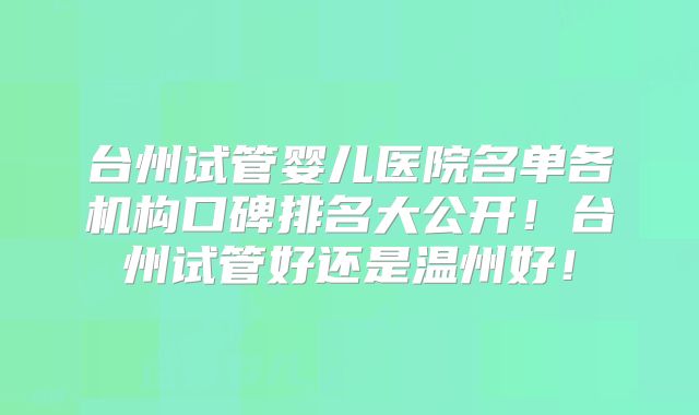 台州试管婴儿医院名单各机构口碑排名大公开！台州试管好还是温州好！