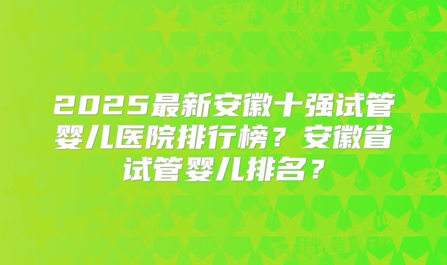 2025最新安徽十强试管婴儿医院排行榜？安徽省试管婴儿排名？