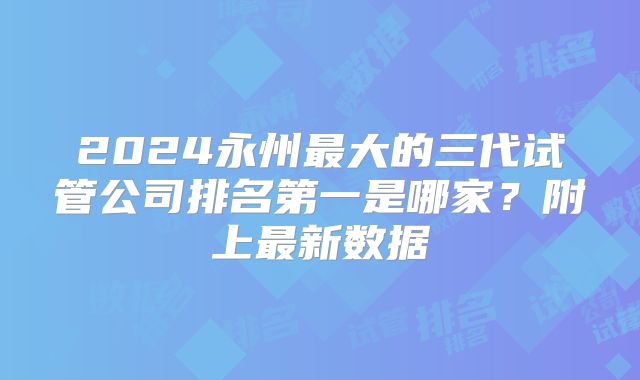 2024永州最大的三代试管公司排名第一是哪家？附上最新数据