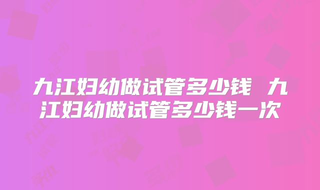 九江妇幼做试管多少钱 九江妇幼做试管多少钱一次
