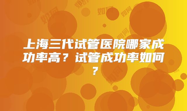上海三代试管医院哪家成功率高？试管成功率如何？