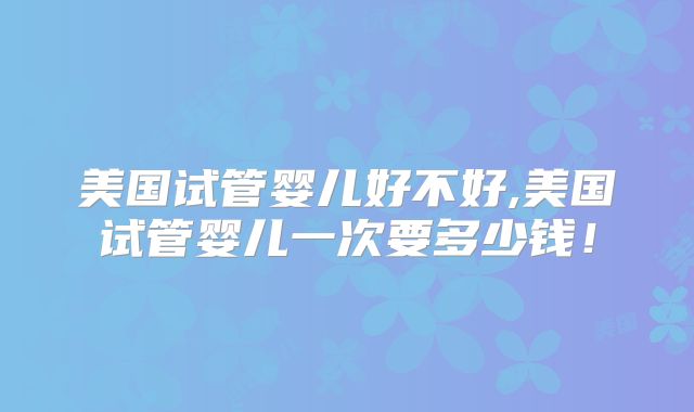 美国试管婴儿好不好,美国试管婴儿一次要多少钱！