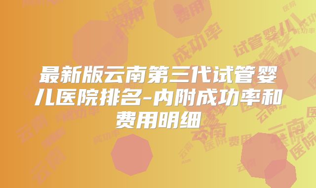 最新版云南第三代试管婴儿医院排名-内附成功率和费用明细