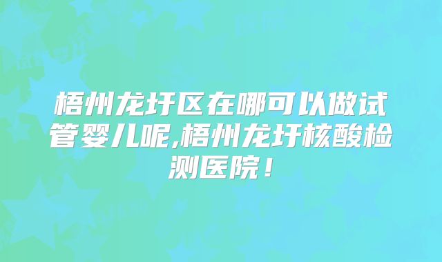 梧州龙圩区在哪可以做试管婴儿呢,梧州龙圩核酸检测医院！
