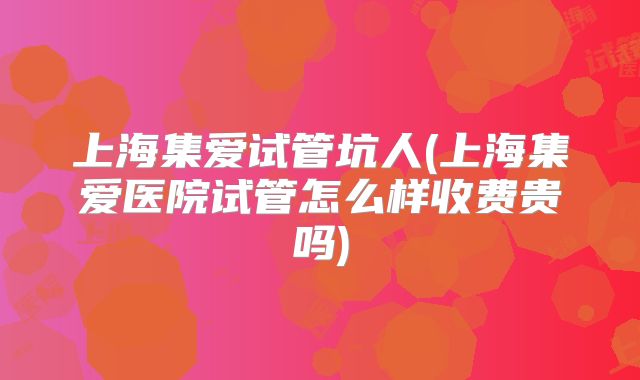 上海集爱试管坑人(上海集爱医院试管怎么样收费贵吗)