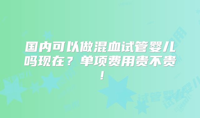 国内可以做混血试管婴儿吗现在？单项费用贵不贵！
