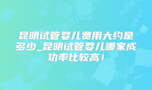 昆明试管婴儿费用大约是多少_昆明试管婴儿哪家成功率比较高！