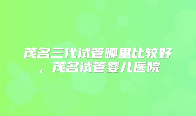 茂名三代试管哪里比较好，茂名试管婴儿医院