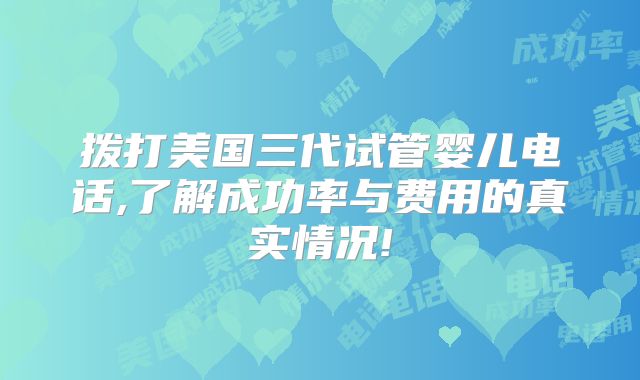 拨打美国三代试管婴儿电话,了解成功率与费用的真实情况!