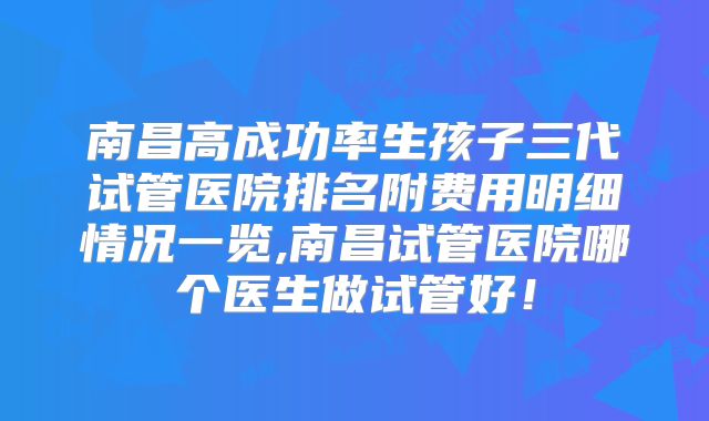 南昌高成功率生孩子三代试管医院排名附费用明细情况一览,南昌试管医院哪个医生做试管好!