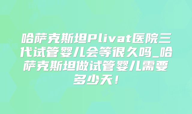 哈萨克斯坦Plivat医院三代试管婴儿会等很久吗_哈萨克斯坦做试管婴儿需要多少天！