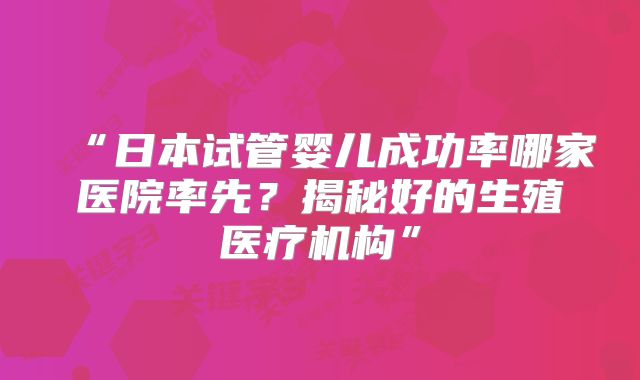 “日本试管婴儿成功率哪家医院率先？揭秘好的生殖医疗机构”