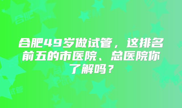 合肥49岁做试管,这排名前五的市医院、总医院你了解吗?