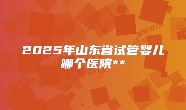 2025年山东省试管婴儿哪个医院**
