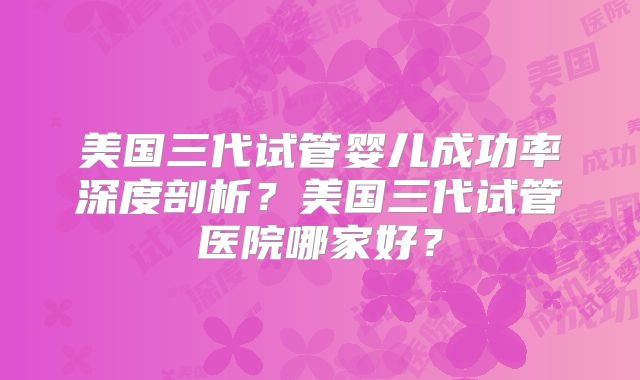 美国三代试管婴儿成功率深度剖析？美国三代试管医院哪家好？