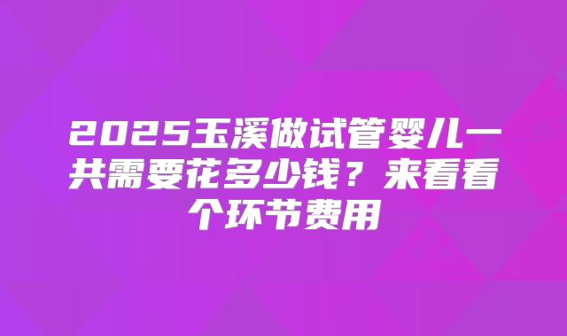 2025玉溪做试管婴儿一共需要花多少钱?来看看个环节费用