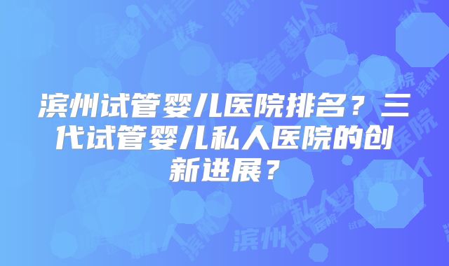 滨州试管婴儿医院排名？三代试管婴儿私人医院的创新进展？
