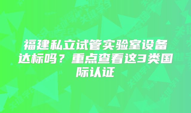 福建私立试管实验室设备达标吗？重点查看这3类国际认证
