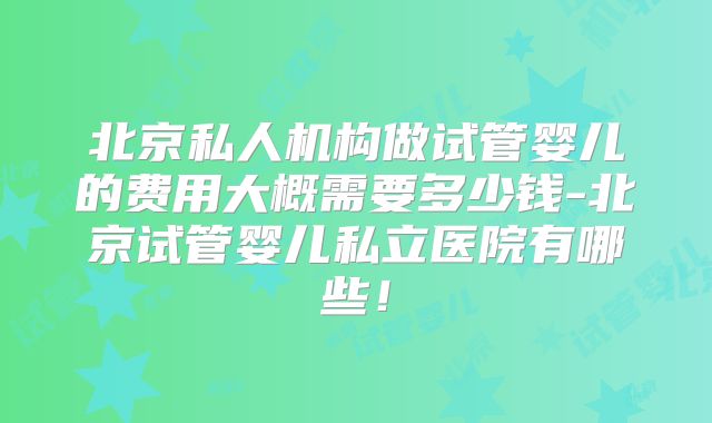 北京私人机构做试管婴儿的费用大概需要多少钱-北京试管婴儿私立医院有哪些！