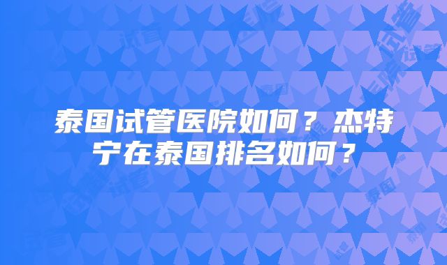 泰国试管医院如何？杰特宁在泰国排名如何？