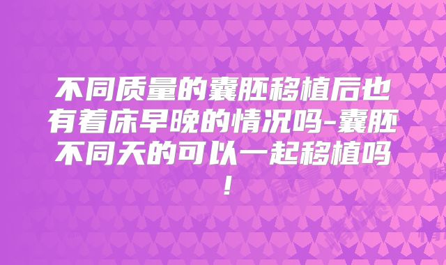不同质量的囊胚移植后也有着床早晚的情况吗-囊胚不同天的可以一起移植吗！