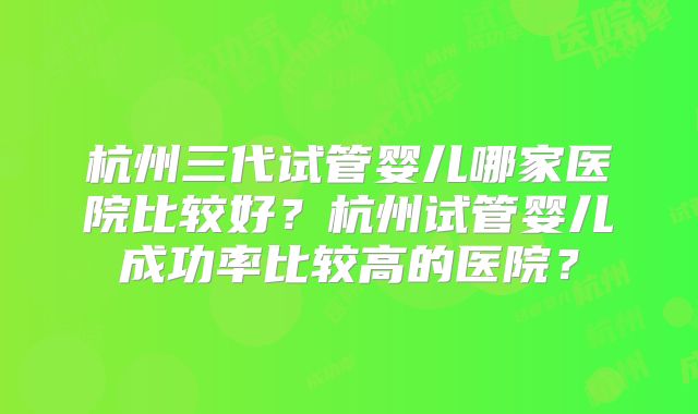 杭州三代试管婴儿哪家医院比较好？杭州试管婴儿成功率比较高的医院？