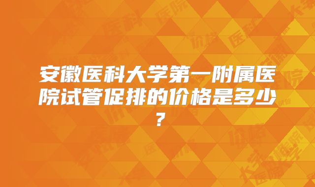 安徽医科大学第一附属医院试管促排的价格是多少？