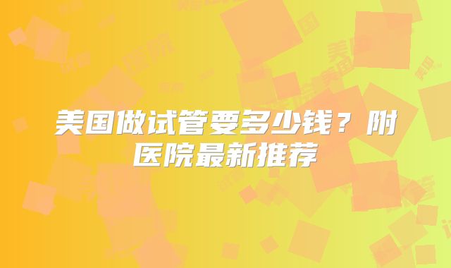 美国做试管要多少钱?附医院最新推荐