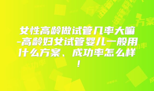 女性高龄做试管几率大嘛-高龄妇女试管婴儿一般用什么方案、成功率怎么样！