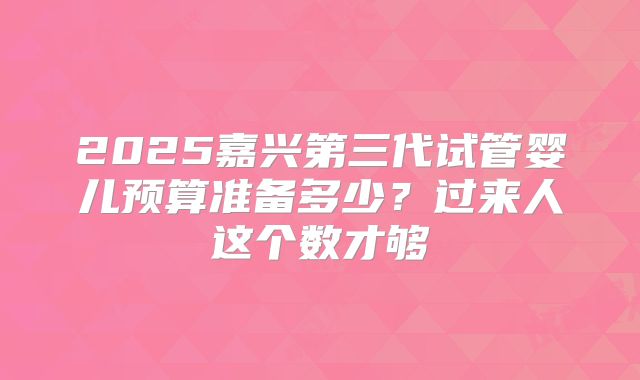 2025嘉兴第三代试管婴儿预算准备多少？过来人这个数才够