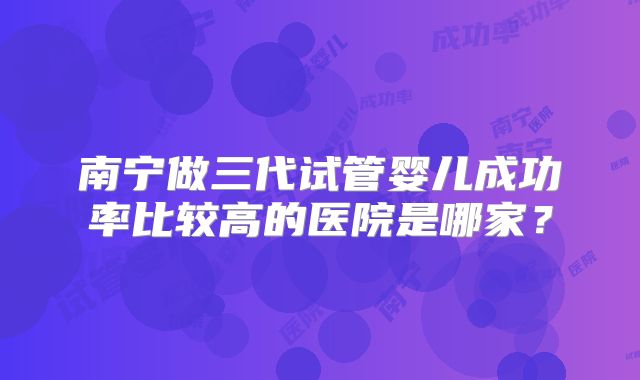 南宁做三代试管婴儿成功率比较高的医院是哪家？