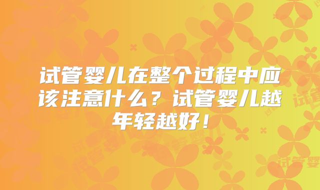 试管婴儿在整个过程中应该注意什么？试管婴儿越年轻越好！