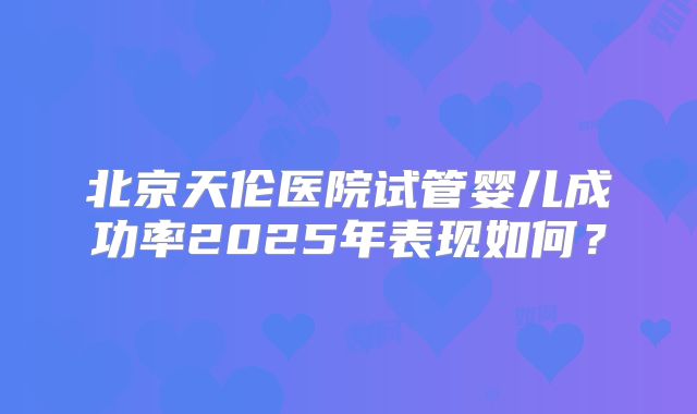 北京天伦医院试管婴儿成功率2025年表现如何？