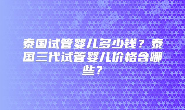 泰国试管婴儿多少钱？泰国三代试管婴儿价格含哪些？
