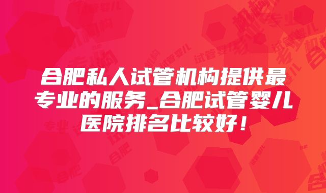 合肥私人试管机构提供最专业的服务_合肥试管婴儿医院排名比较好！